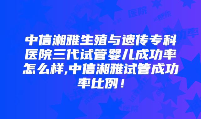 中信湘雅生殖与遗传专科医院三代试管婴儿成功率怎么样,中信湘雅试管成功率比例！