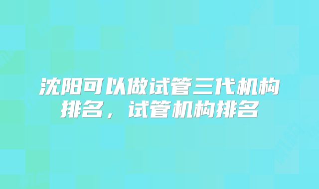 沈阳可以做试管三代机构排名，试管机构排名