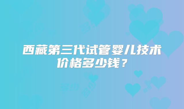 西藏第三代试管婴儿技术价格多少钱？