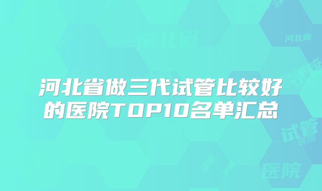 河北省做三代试管比较好的医院TOP10名单汇总