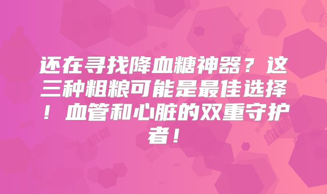 还在寻找降血糖神器？这三种粗粮可能是最佳选择！血管和心脏的双重守护者！