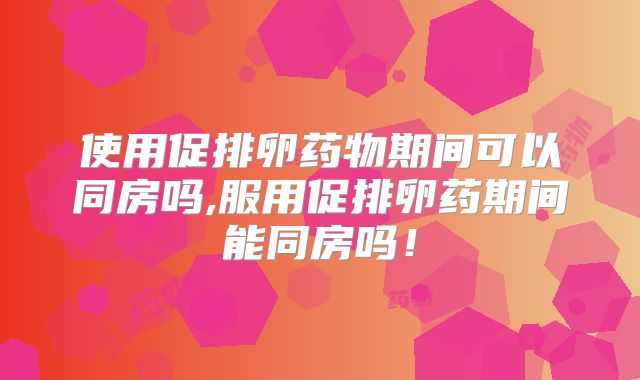 使用促排卵药物期间可以同房吗,服用促排卵药期间能同房吗！