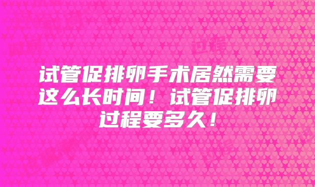 试管促排卵手术居然需要这么长时间！试管促排卵过程要多久！