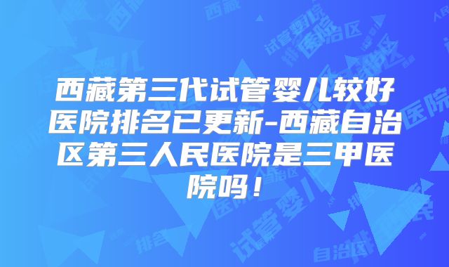 西藏第三代试管婴儿较好医院排名已更新-西藏自治区第三人民医院是三甲医院吗！