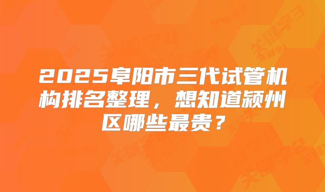 2025阜阳市三代试管机构排名整理,想知道颍州区哪些最贵?