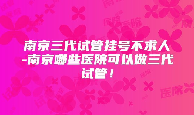 南京三代试管挂号不求人-南京哪些医院可以做三代试管！
