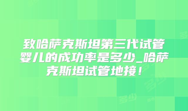 致哈萨克斯坦第三代试管婴儿的成功率是多少_哈萨克斯坦试管地接！