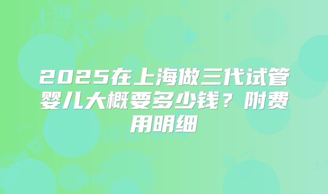 2025在上海做三代试管婴儿大概要多少钱？附费用明细