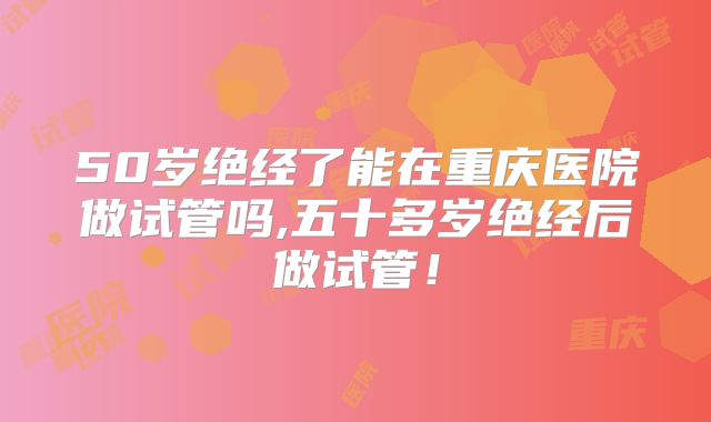 50岁绝经了能在重庆医院做试管吗,五十多岁绝经后做试管！