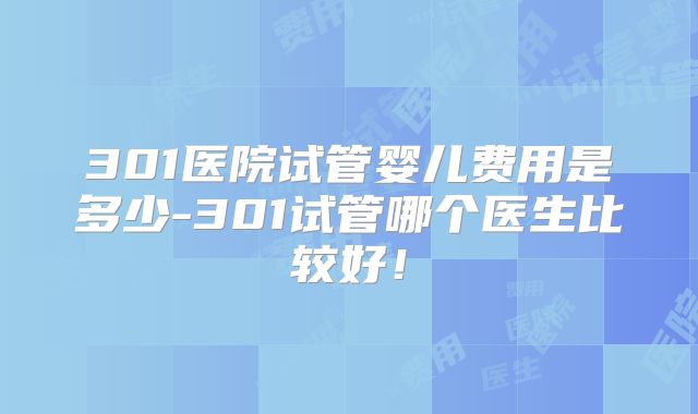 301医院试管婴儿费用是多少-301试管哪个医生比较好！