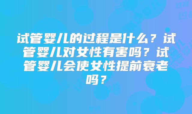 试管婴儿的过程是什么？试管婴儿对女性有害吗？试管婴儿会使女性提前衰老吗？