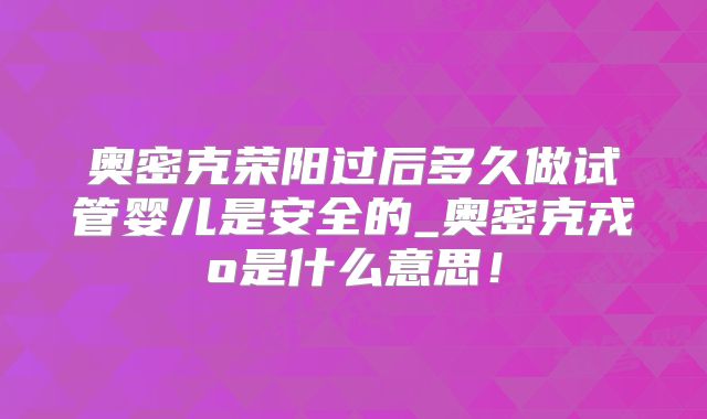 奥密克荣阳过后多久做试管婴儿是安全的_奥密克戎o是什么意思！