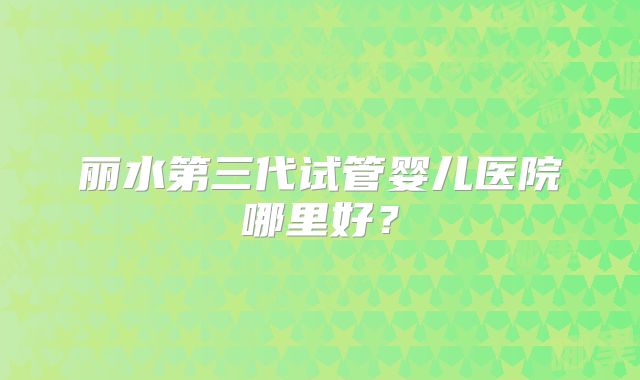 丽水第三代试管婴儿医院哪里好?