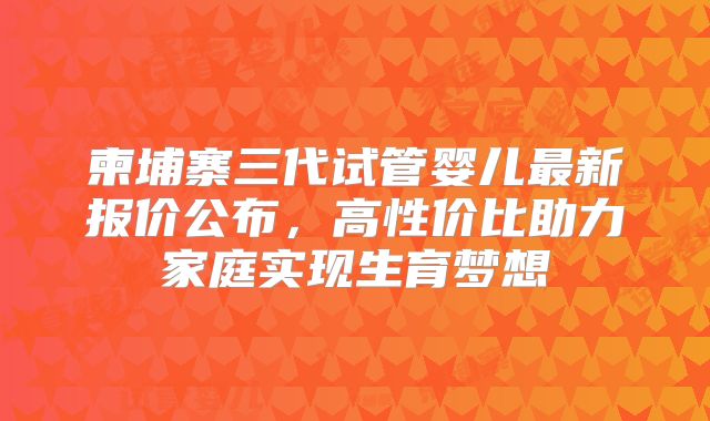 柬埔寨三代试管婴儿最新报价公布，高性价比助力家庭实现生育梦想