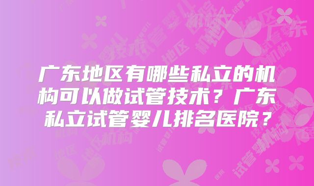 广东地区有哪些私立的机构可以做试管技术？广东私立试管婴儿排名医院？
