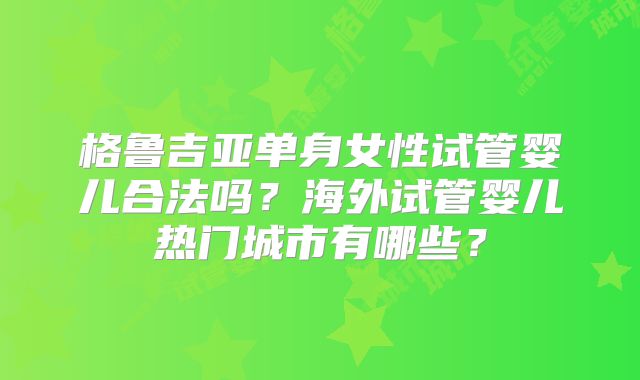 格鲁吉亚单身女性试管婴儿合法吗？海外试管婴儿热门城市有哪些？