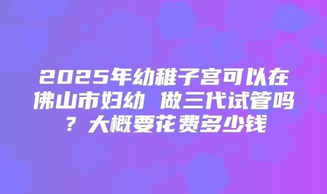 2025年幼稚子宫可以在佛山市妇幼 做三代试管吗?大概要花费多少钱