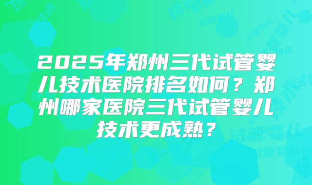 2025年郑州三代试管婴儿技术医院排名如何？郑州哪家医院三代试管婴儿技术更成熟？