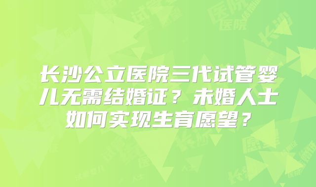 长沙公立医院三代试管婴儿无需结婚证？未婚人士如何实现生育愿望？