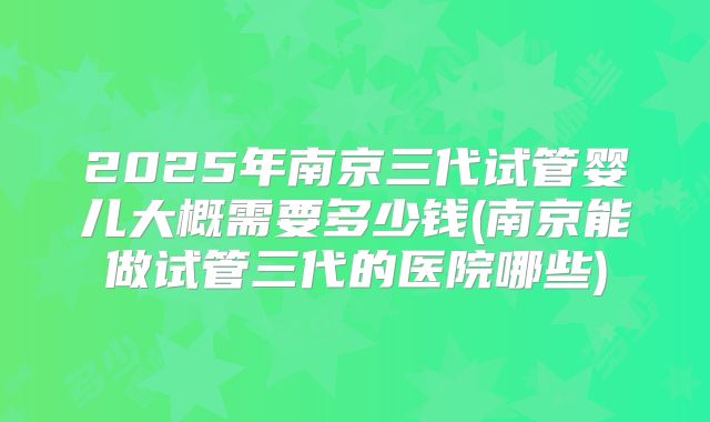 2025年南京三代试管婴儿大概需要多少钱(南京能做试管三代的医院哪些)