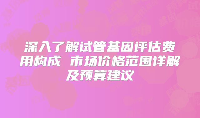 深入了解试管基因评估费用构成 市场价格范围详解及预算建议