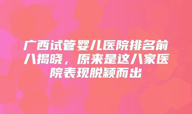 广西试管婴儿医院排名前八揭晓，原来是这八家医院表现脱颖而出