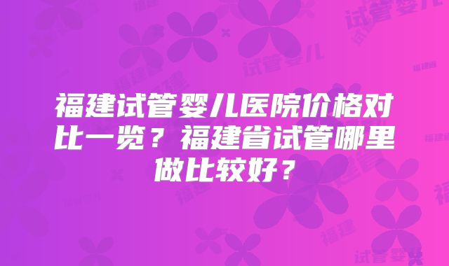 福建试管婴儿医院价格对比一览？福建省试管哪里做比较好？