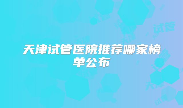 天津试管医院推荐哪家榜单公布