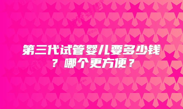 第三代试管婴儿要多少钱？哪个更方便？