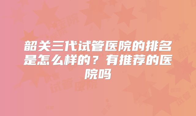 韶关三代试管医院的排名是怎么样的？有推荐的医院吗