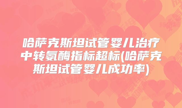 哈萨克斯坦试管婴儿治疗中转氨酶指标超标(哈萨克斯坦试管婴儿成功率)