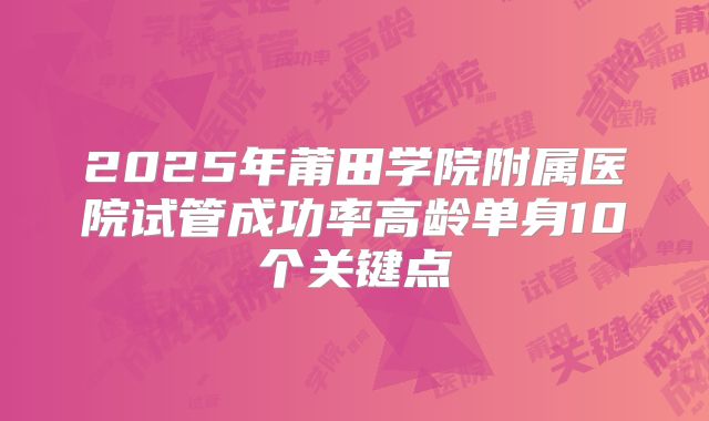 2025年莆田学院附属医院试管成功率高龄单身10个关键点