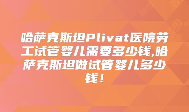 哈萨克斯坦Plivat医院劳工试管婴儿需要多少钱,哈萨克斯坦做试管婴儿多少钱！