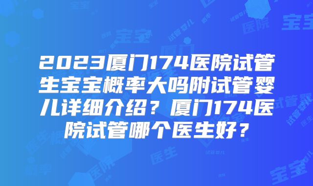 2023厦门174医院试管生宝宝概率大吗附试管婴儿详细介绍？厦门174医院试管哪个医生好？