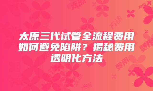 太原三代试管全流程费用如何避免陷阱？揭秘费用透明化方法