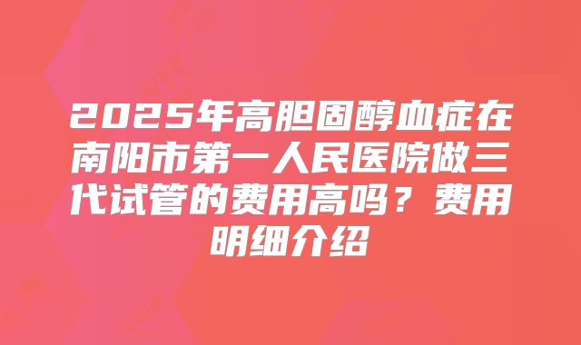 2025年高胆固醇血症在南阳市第一人民医院做三代试管的费用高吗？费用明细介绍