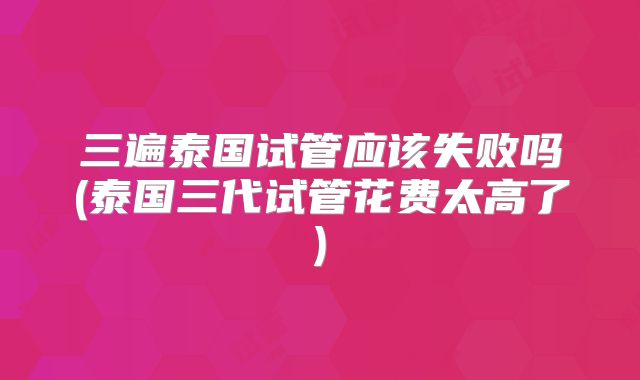 三遍泰国试管应该失败吗(泰国三代试管花费太高了)