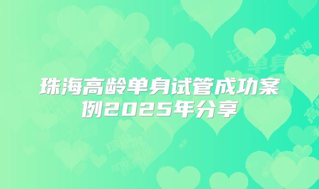 珠海高龄单身试管成功案例2025年分享