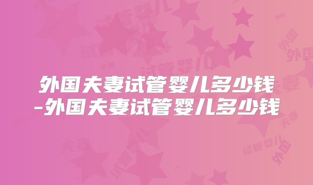 外国夫妻试管婴儿多少钱-外国夫妻试管婴儿多少钱