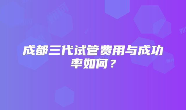 成都三代试管费用与成功率如何？