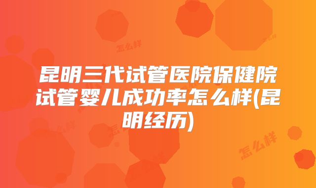 昆明三代试管医院保健院试管婴儿成功率怎么样(昆明经历)