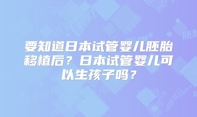 要知道日本试管婴儿胚胎移植后？日本试管婴儿可以生孩子吗？