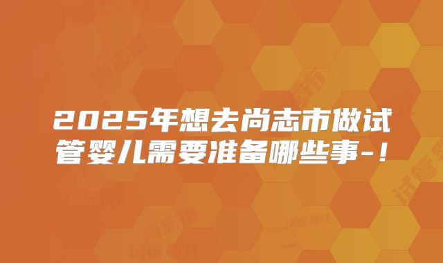 2025年想去尚志市做试管婴儿需要准备哪些事-!