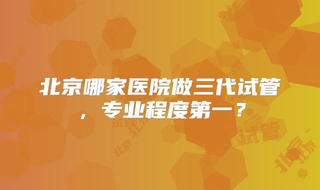 北京哪家医院做三代试管,专业程度第一?