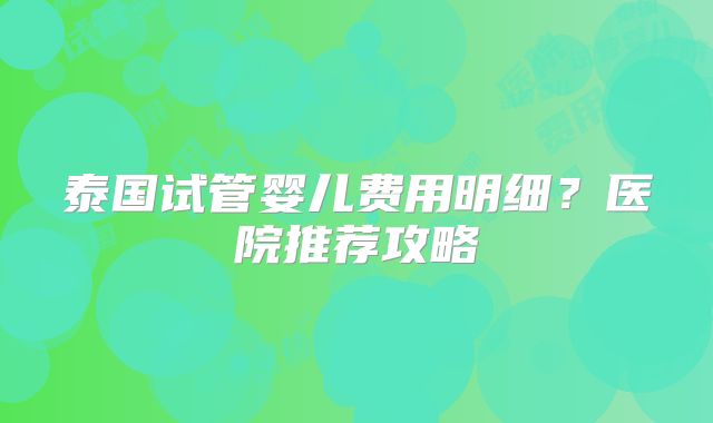 泰国试管婴儿费用明细？医院推荐攻略