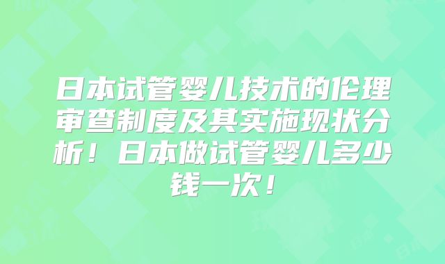 日本试管婴儿技术的伦理审查制度及其实施现状分析！日本做试管婴儿多少钱一次！