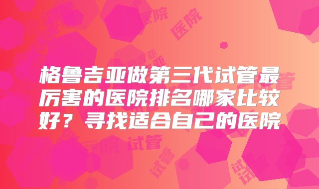 格鲁吉亚做第三代试管最厉害的医院排名哪家比较好？寻找适合自己的医院