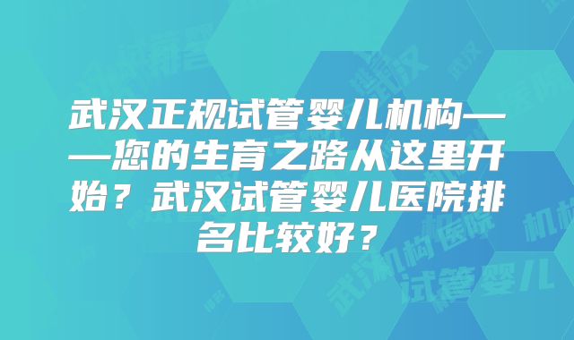 武汉正规试管婴儿机构——您的生育之路从这里开始？武汉试管婴儿医院排名比较好？