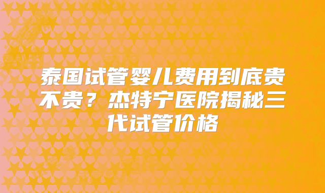 泰国试管婴儿费用到底贵不贵？杰特宁医院揭秘三代试管价格