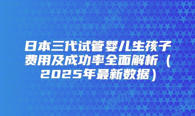 日本三代试管婴儿生孩子费用及成功率全面解析(2025年最新数据)